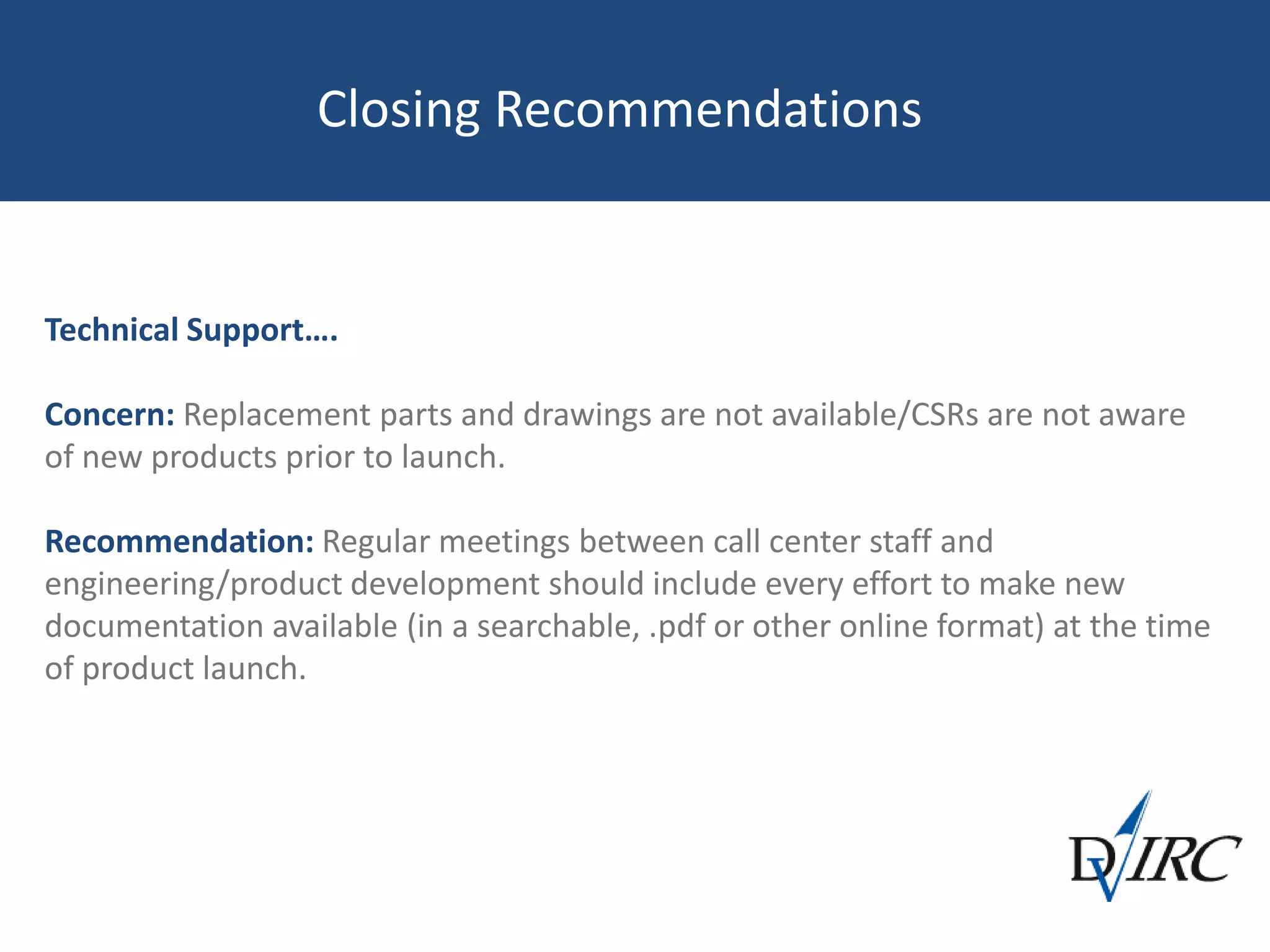 Closing Recommendations
Technical Support….
Concern: Replacement parts and drawings are not available/CSRs are not aware
of new products prior to launch.
Recommendation: Regular meetings between call center staff and
engineering/product development should include every effort to make new
documentation available (in a searchable, .pdf or other online format) at the time
of product launch.
 