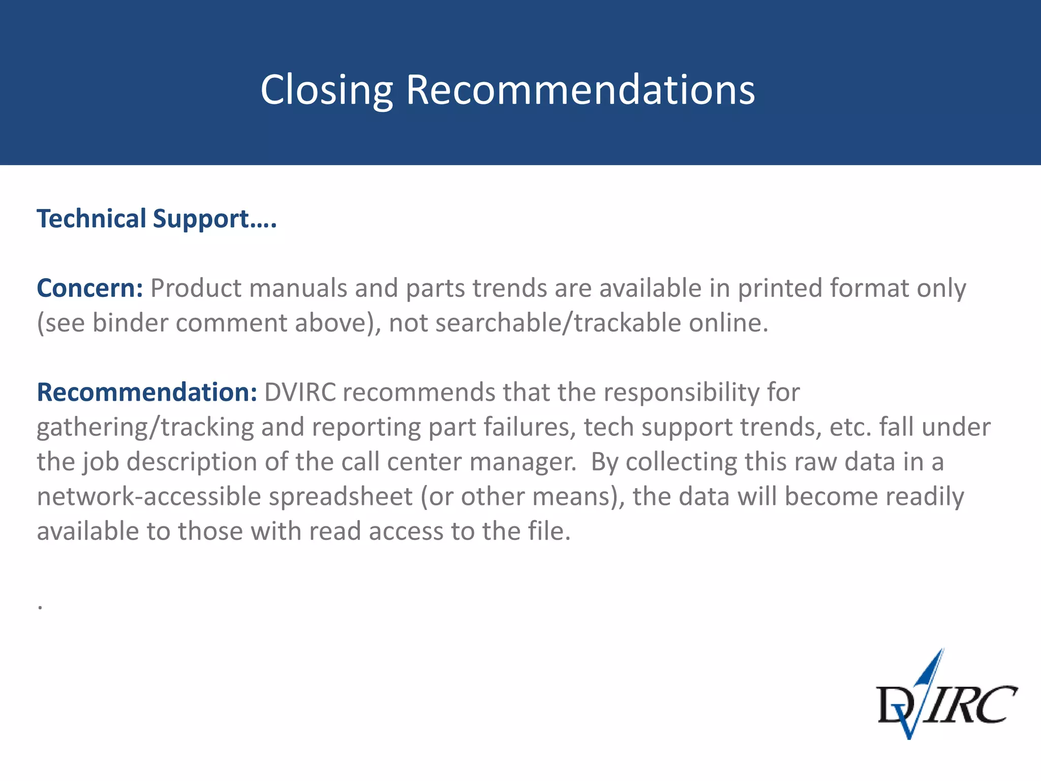 Closing Recommendations
Technical Support….
Concern: Product manuals and parts trends are available in printed format only
(see binder comment above), not searchable/trackable online.
Recommendation: DVIRC recommends that the responsibility for
gathering/tracking and reporting part failures, tech support trends, etc. fall under
the job description of the call center manager. By collecting this raw data in a
network-accessible spreadsheet (or other means), the data will become readily
available to those with read access to the file.
.
 