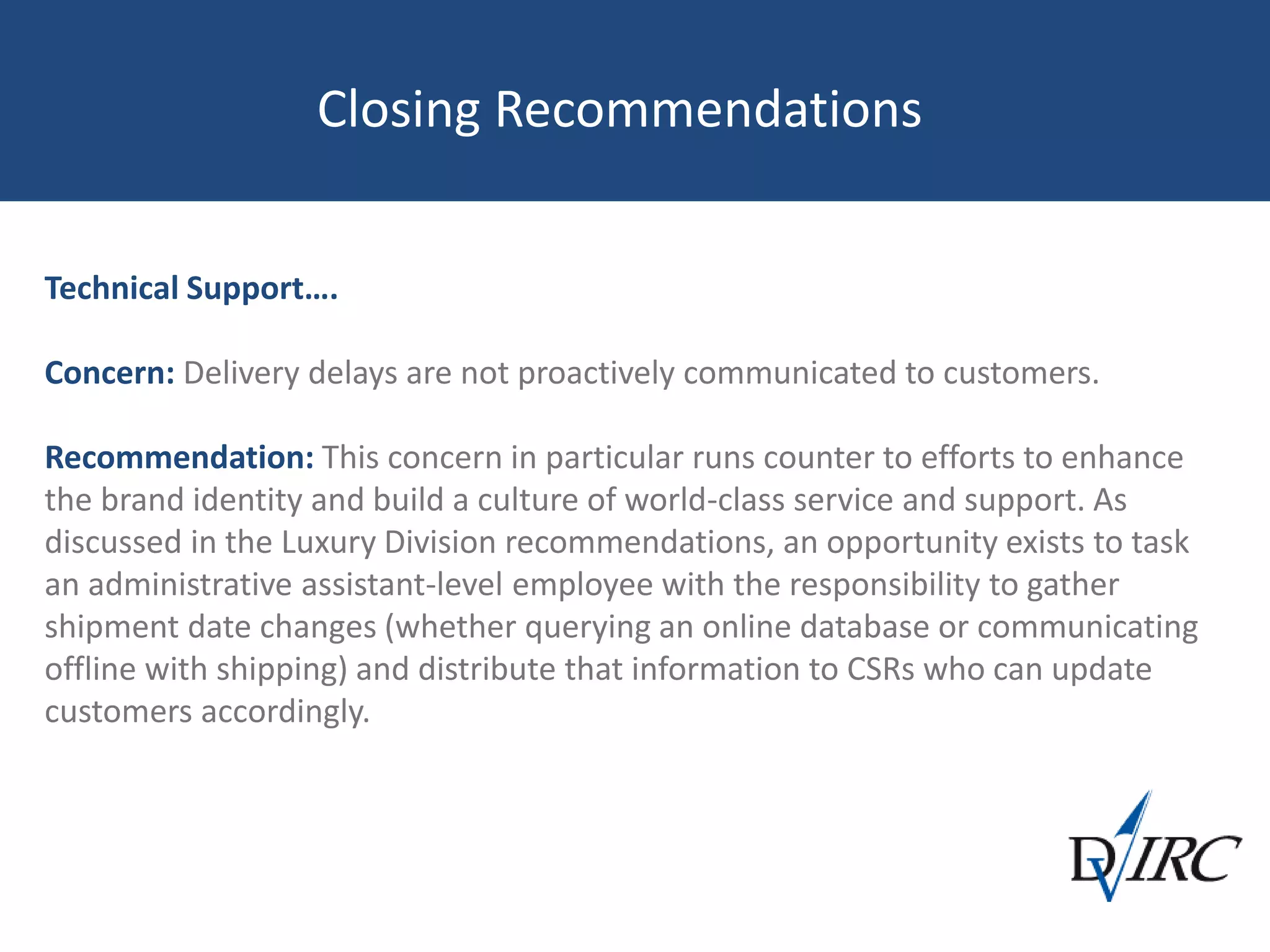Closing Recommendations
Technical Support….
Concern: Delivery delays are not proactively communicated to customers.
Recommendation: This concern in particular runs counter to efforts to enhance
the brand identity and build a culture of world-class service and support. As
discussed in the Luxury Division recommendations, an opportunity exists to task
an administrative assistant-level employee with the responsibility to gather
shipment date changes (whether querying an online database or communicating
offline with shipping) and distribute that information to CSRs who can update
customers accordingly.
 