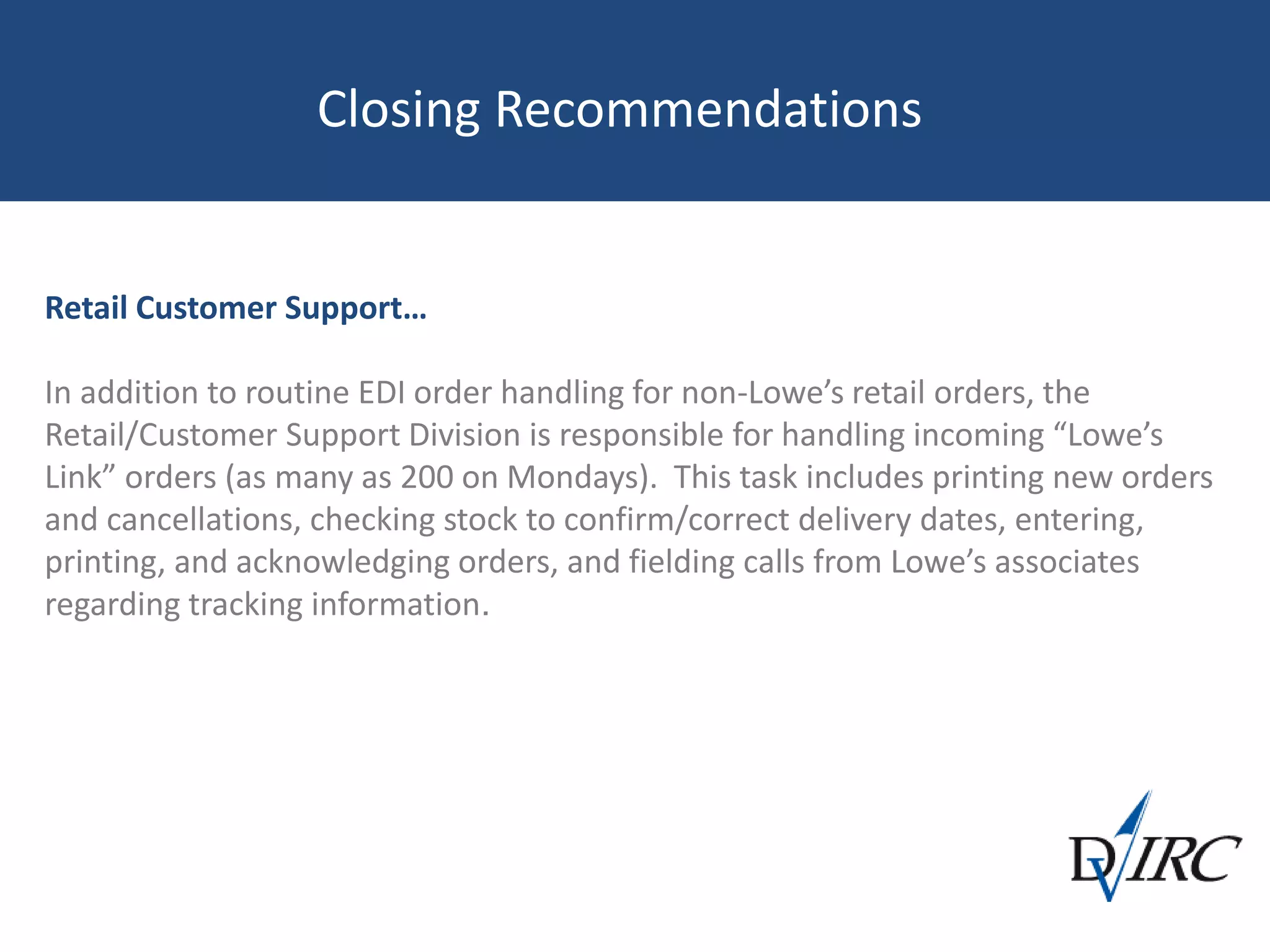 Closing Recommendations
Retail Customer Support…
In addition to routine EDI order handling for non-Lowe’s retail orders, the
Retail/Customer Support Division is responsible for handling incoming “Lowe’s
Link” orders (as many as 200 on Mondays). This task includes printing new orders
and cancellations, checking stock to confirm/correct delivery dates, entering,
printing, and acknowledging orders, and fielding calls from Lowe’s associates
regarding tracking information.
 