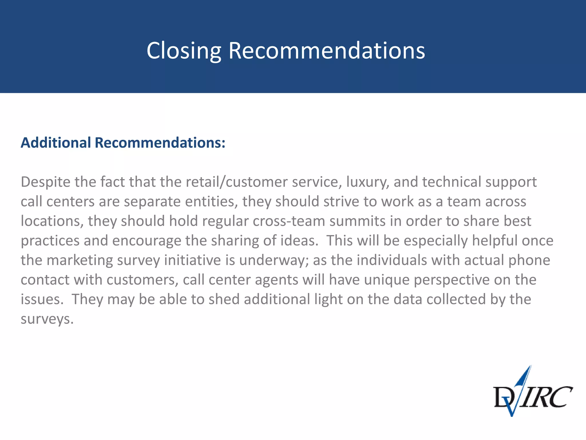 Closing Recommendations
Additional Recommendations:
Despite the fact that the retail/customer service, luxury, and technical support
call centers are separate entities, they should strive to work as a team across
locations, they should hold regular cross-team summits in order to share best
practices and encourage the sharing of ideas. This will be especially helpful once
the marketing survey initiative is underway; as the individuals with actual phone
contact with customers, call center agents will have unique perspective on the
issues. They may be able to shed additional light on the data collected by the
surveys.
 