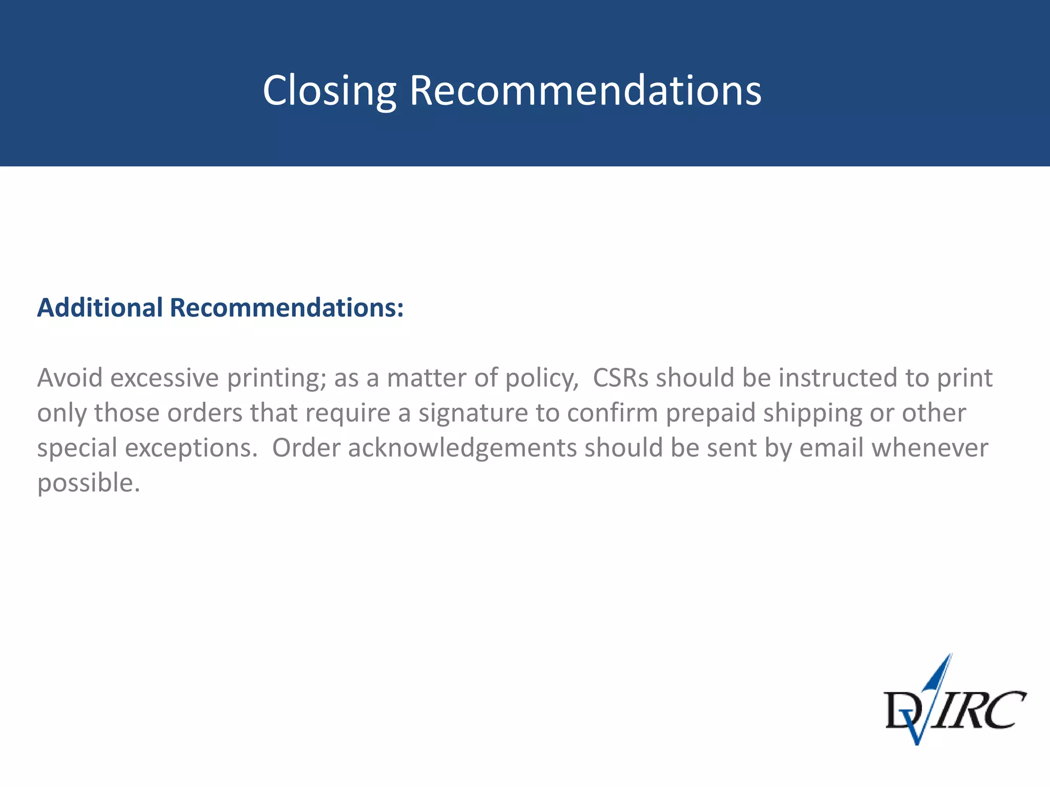 Closing Recommendations
Additional Recommendations:
Avoid excessive printing; as a matter of policy, CSRs should be instructed to print
only those orders that require a signature to confirm prepaid shipping or other
special exceptions. Order acknowledgements should be sent by email whenever
possible.
 