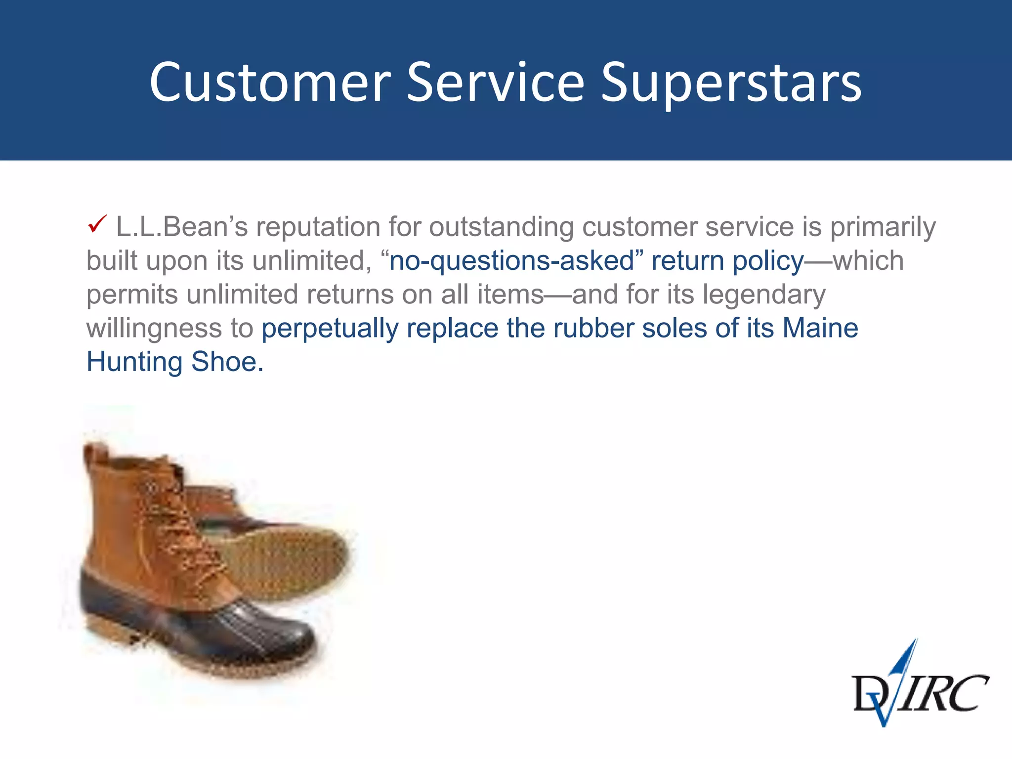 Customer Service Superstars
 L.L.Bean’s reputation for outstanding customer service is primarily
built upon its unlimited, “no-questions-asked” return policy—which
permits unlimited returns on all items—and for its legendary
willingness to perpetually replace the rubber soles of its Maine
Hunting Shoe.
 