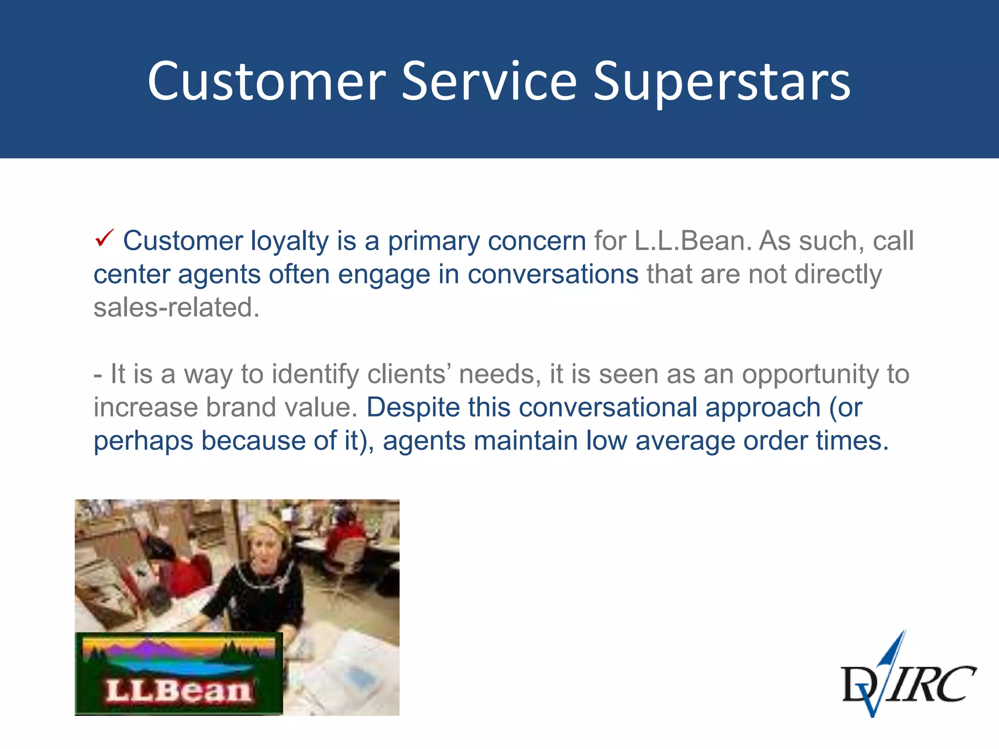 Customer Service Superstars
 Customer loyalty is a primary concern for L.L.Bean. As such, call
center agents often engage in conversations that are not directly
sales-related.
- It is a way to identify clients’ needs, it is seen as an opportunity to
increase brand value. Despite this conversational approach (or
perhaps because of it), agents maintain low average order times.
 