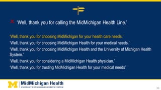  ‘Well, thank you for calling the MidMichigan Health Line.’
‘Well, thank you for choosing MidMichigan for your health care needs.’
‘Well, thank you for choosing MidMichigan Health for your medical needs.’
‘Well, thank you for choosing MidMichigan Health and the University of Michigan Health
System.’
‘Well, thank you for considering a MidMichigan Health physician.’
‘Well, thank you for trusting MidMichigan Health for your medical needs’
36
 