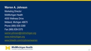 Warren A. Johnson
Marketing Director
MidMichigan Health
4000 Wellness Drive
Midland, Michigan 48670
Phone (989) 839-3389
Fax (989) 839-3375
warren.johnson@midmichigan.org
www.midmichigan.org
www.linkedin.com/in/johnsonwarren
43
 