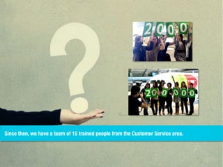 Since then, we have a team of 15 trained people from the Customer Service area.
 