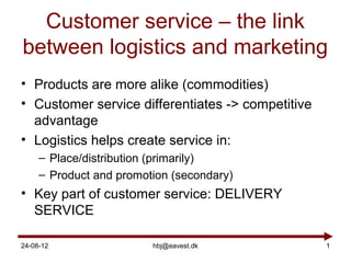 Customer service – the link
between logistics and marketing
• Products are more alike (commodities)
• Customer service differentiates -> competitive
  advantage
• Logistics helps create service in:
     – Place/distribution (primarily)
     – Product and promotion (secondary)
• Key part of customer service: DELIVERY
  SERVICE

24-08-12                 hbj@eavest.dk             1
 