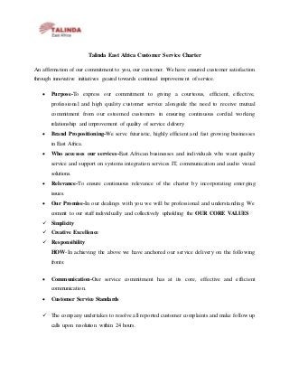 Talinda East Africa Customer Service Charter
An affirmation of our commitment to you, our customer. We have ensured customer satisfaction
through innovative initiatives geared towards continual improvement of service.
 Purpose-To express our commitment to giving a courteous, efficient, effective,
professional and high quality customer service alongside the need to receive mutual
commitment from our esteemed customers in ensuring continuous cordial working
relationship and improvement of quality of service delivery
 Brand Propositioning-We serve futuristic, highly efficient and fast growing businesses
in East Africa.
 Who accesses our services-East African businesses and individuals who want quality
service and support on systems integration services IT, communication and audio visual
solutions.
 Relevance-To ensure continuous relevance of the charter by incorporating emerging
issues.
 Our Promise-In our dealings with you we will be professional and understanding. We
commit to our staff individually and collectively upholding the OUR CORE VALUES
 Simplicity
 Creative Excellence
 Responsibility
HOW-In achieving the above we have anchored our service delivery on the following
fronts:
 Communication-Our service commitment has at its core, effective and efficient
communication.
 Customer Service Standards
 The company undertakes to resolve all reported customer complaints and make follow up
calls upon resolution within 24 hours.
 