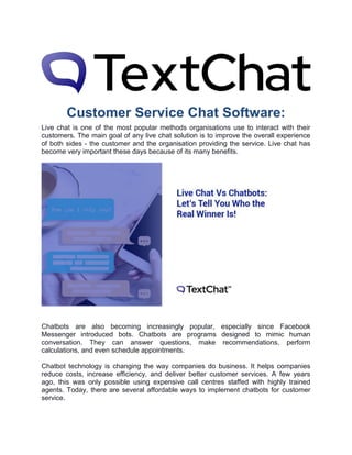 Customer Service Chat Software:
Live chat is one of the most popular methods organisations use to interact with their
customers. The main goal of any live chat solution is to improve the overall experience
of both sides - the customer and the organisation providing the service. Live chat has
become very important these days because of its many benefits.
Chatbots are also becoming increasingly popular, especially since Facebook
Messenger introduced bots. Chatbots are programs designed to mimic human
conversation. They can answer questions, make recommendations, perform
calculations, and even schedule appointments.
Chatbot technology is changing the way companies do business. It helps companies
reduce costs, increase efficiency, and deliver better customer services. A few years
ago, this was only possible using expensive call centres staffed with highly trained
agents. Today, there are several affordable ways to implement chatbots for customer
service.
 