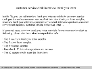 customer service clerk interview thank you letter 
In this file, you can ref interview thank you letter materials for customer service 
clerk position such as customer service clerk interview thank you letter samples, 
interview thank you letter tips, customer service clerk interview questions, customer 
service clerk resumes, customer service clerk cover letter … 
If you need more interview thank you letter materials for customer service clerk as 
following, please visit: interviewthankyouletter.info 
• Top 8 interview thank you letter samples 
• Top 7 cover letter samples 
• Top 8 resumes samples 
• Free ebook: 75 interview questions and answers 
• Top 12 secrets to win every job interviews 
Top materials: top 8 interview thank you letter samples, top 8 resumes samples, free ebook: 75 interview questions and answer 
Interview questions and answers – free download/ pdf and ppt file 
 