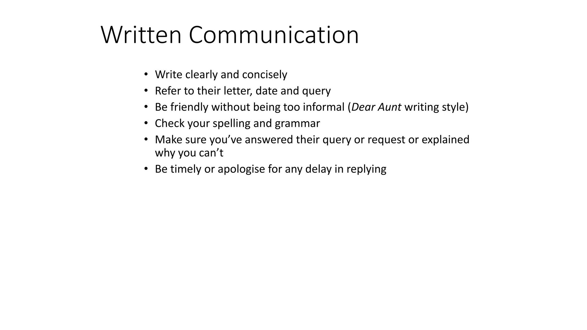 • Write clearly and concisely
• Refer to their letter, date and query
• Be friendly without being too informal (Dear Aunt writing style)
• Check your spelling and grammar
• Make sure you’ve answered their query or request or explained
why you can’t
• Be timely or apologise for any delay in replying
Written Communication
 
