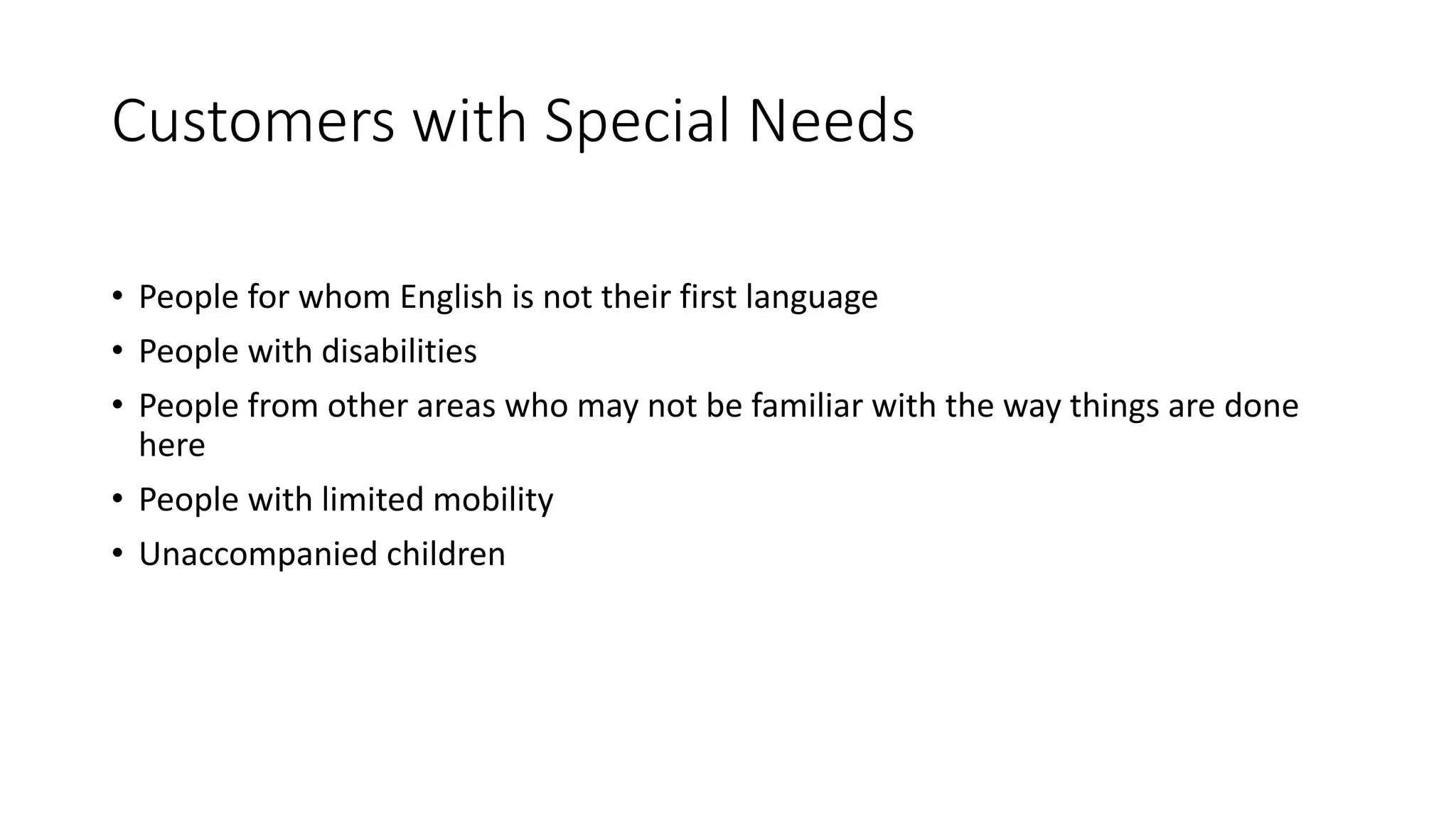 Customers with Special Needs
• People for whom English is not their first language
• People with disabilities
• People from other areas who may not be familiar with the way things are done
here
• People with limited mobility
• Unaccompanied children
 