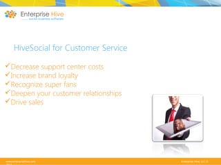 HiveSocial for Customer Service
Decrease support center costs
Increase brand loyalty
Recognize super fans
Deepen your customer relationships
Drive sales

www.enterprisehive.com

Enterprise Hive, LLC ©

 