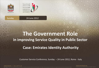 Sunday                                                24 June 2012




                                                            The Government Role
                         in improving Service Quality in Public Sector
                                                            Case: Emirates Identity Authority

                                                Customer Service Conference, Sunday – 24 June 2012, Rome - Italy

Federal Authority      | ‫هيئــــــــة اتحــــــــــــادية‬                                                                                                                                      www.emiratesid.ae
Our Vision: To be a role model and reference point in proofing individual identity and build wealth informatics that guarantees innovative and sophisticated services for the benefit of UAE   © 2010 Emirates Identity Authority. All rights reserved
 
