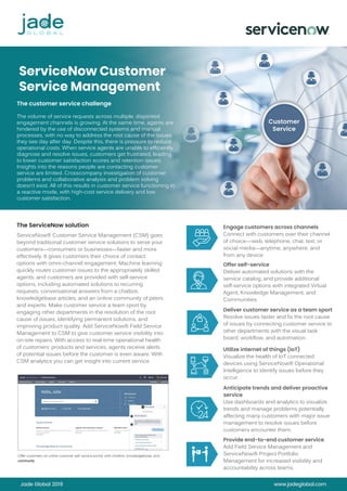 Jade Global 2019 www.jadeglobal.com
ServiceNow Customer
Service Management
The customer service challenge
The volume of service requests across multiple, disjointed
engagement channels is growing. At the same time, agents are
hindered by the use of disconnected systems and manual
processes, with no way to address the root cause of the issues
they see day after day. Despite this, there is pressure to reduce
operational costs. When service agents are unable to efficiently
diagnose and resolve issues, customers get frustrated, leading
to lower customer satisfaction scores and retention issues.
Insights into the reasons people are contacting customer
service are limited. Crosscompany investigation of customer
problems and collaborative analysis and problem solving
doesn’t exist. All of this results in customer service functioning in
a reactive mode, with high-cost service delivery and low
customer satisfaction.
The ServiceNow solution
ServiceNow® Customer Service Management (CSM) goes
beyond traditional customer service solutions to serve your
customers—consumers or businesses—faster and more
effectively. It gives customers their choice of contact
options with omni-channel engagement. Machine learning
quickly routes customer issues to the appropriately skilled
agents, and customers are provided with self-service
options, including automated solutions to recurring
requests, conversational answers from a chatbot,
knowledgebase articles, and an online community of peers
and experts. Make customer service a team sport by
engaging other departments in the resolution of the root
cause of issues, identifying permanent solutions, and
improving product quality. Add ServiceNow® Field Service
Management to CSM to give customer service visibility into
on-site repairs. With access to real-time operational health
of customers’ products and services, agents receive alerts
of potential issues before the customer is even aware. With
CSM analytics you can get insight into current service
Engage customers across channels
Connect with customers over their channel
of choice—web, telephone, chat, text, or
social media—anytime, anywhere, and
from any device.
Offer self-service
Deliver automated solutions with the
service catalog, and provide additional
self-service options with integrated Virtual
Agent, Knowledge Management, and
Communities.
Deliver customer service as a team sport
Resolve issues faster and fix the root cause
of issues by connecting customer service to
other departments with the visual task
board, workflow, and automation.
Utilize internet of things (IoT)
Visualize the health of IoT connected
devices using ServiceNow® Operational
Intelligence to identify issues before they
occur.
Anticipate trends and deliver proactive
service
Use dashboards and analytics to visualize
trends and manage problems potentially
affecting many customers with major issue
management to resolve issues before
customers encounter them.
Provide end-to-end customer service
Add Field Service Management and
ServiceNow® Project Portfolio
Management for increased visibility and
accountability across teams.
community
 
