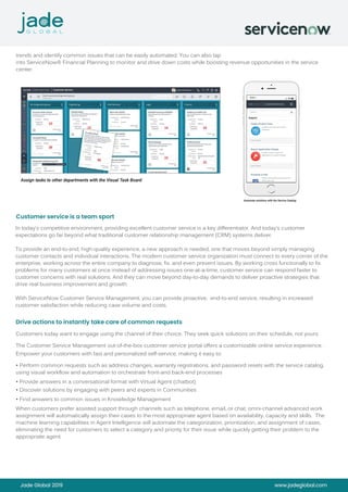 Jade Global 2019 www.jadeglobal.com
trends and identify common issues that can be easily automated. You can also tap
into ServiceNow® Financial Planning to monitor and drive down costs while boosting revenue opportunities in the service
center.
Assign tasks to other departments with the Visual Task Board
In today’s competitive environment, providing excellent customer service is a key differentiator. And today’s customer
expectations go far beyond what traditional customer relationship management (CRM) systems deliver.
To provide an end-to-end, high-quality experience, a new approach is needed, one that moves beyond simply managing
customer contacts and individual interactions. The modern customer service organization must connect to every corner of the
enterprise, working across the entire company to diagnose, fix, and even prevent issues. By working cross functionally to fix
problems for many customers at once instead of addressing issues one-at-a-time, customer service can respond faster to
customer concerns with real solutions. And they can move beyond day-to-day demands to deliver proactive strategies that
drive real business improvement and growth.
With ServiceNow Customer Service Management, you can provide proactive, end-to-end service, resulting in increased
customer satisfaction while reducing case volume and costs.
Customers today want to engage using the channel of their choice. They seek quick solutions on their schedule, not yours.
The Customer Service Management out-of-the-box customer service portal offers a customizable online service experience.
Empower your customers with fast and personalized self-service, making it easy to:
• Perform common requests such as address changes, warranty registrations, and password resets with the service catalog,
using visual workflow and automation to orchestrate front-and back-end processes
• Provide answers in a conversational format with Virtual Agent (chatbot)
• Discover solutions by engaging with peers and experts in Communities
• Find answers to common issues in Knowledge Management
When customers prefer assisted support through channels such as telephone, email, or chat, omni-channel advanced work
assignment will automatically assign their cases to the most appropriate agent based on availability, capacity and skills. The
machine learning capabilities in Agent Intelligence will automate the categorization, prioritization, and assignment of cases,
eliminating the need for customers to select a category and priority for their issue while quickly getting their problem to the
appropriate agent.
Customer service is a team sport
Drive actions to instantly take care of common requests
Automate solutions with the Service Catalog
 