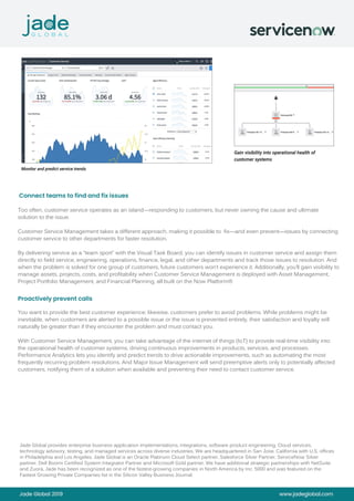 Jade Global 2019 www.jadeglobal.com
Monitor and predict service trends
Gain visibility into operational health of
customer systems
Too often, customer service operates as an island—responding to customers, but never owning the cause and ultimate
solution to the issue.
Customer Service Management takes a different approach, making it possible to fix—and even prevent—issues by connecting
customer service to other departments for faster resolution.
By delivering service as a “team sport” with the Visual Task Board, you can identify issues in customer service and assign them
directly to field service, engineering, operations, finance, legal, and other departments and track those issues to resolution. And
when the problem is solved for one group of customers, future customers won’t experience it. Additionally, you’ll gain visibility to
manage assets, projects, costs, and profitability when Customer Service Management is deployed with Asset Management,
Project Portfolio Management, and Financial Planning, all built on the Now Platform®
You want to provide the best customer experience; likewise, customers prefer to avoid problems. While problems might be
inevitable, when customers are alerted to a possible issue or the issue is prevented entirely, their satisfaction and loyalty will
naturally be greater than if they encounter the problem and must contact you.
With Customer Service Management, you can take advantage of the internet of things (IoT) to provide real-time visibility into
the operational health of customer systems, driving continuous improvements in products, services, and processes.
Performance Analytics lets you identify and predict trends to drive actionable improvements, such as automating the most
frequently recurring problem resolutions. And Major Issue Management will send preemptive alerts only to potentially affected
customers, notifying them of a solution when available and preventing their need to contact customer service.
Connect teams to find and fix issues
Proactively prevent calls
Jade Global provides enterprise business application implementations, integrations, software product engineering, Cloud services,
technology advisory, testing, and managed services across diverse industries. We are headquartered in San Jose, California with U.S. offices
in Philadelphia and Los Angeles. Jade Global is an Oracle Platinum Cloud Select partner, Salesforce Silver Partner, ServiceNow Silver
partner, Dell Boomi Certified System Integrator Partner and Microsoft Gold partner. We have additional strategic partnerships with NetSuite
and Zuora. Jade has been recognized as one of the fastest-growing companies in North America by Inc. 5000 and was featured on the
Fastest Growing Private Companies list in the Silicon Valley Business Journal.
 