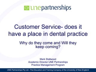UNE Partnerships Pty Ltd - The Education and Training Company of the University of New England
Customer Service- does it
have a place in dental practice
Why do they come and Will they
keep coming?
Mark Stallwood
Academic Director UNE Partnerships
Practice Management Program
 