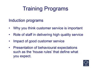 Training Programs
Induction programs
• Why you think customer service is important
• Role of staff in delivering high quality service
• Impact of good customer service
• Presentation of behavioural expectations
such as the ‘house rules’ that define what
you expect.
 