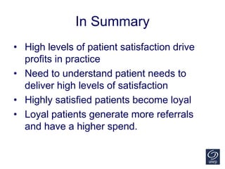 In Summary
• High levels of patient satisfaction drive
profits in practice
• Need to understand patient needs to
deliver high levels of satisfaction
• Highly satisfied patients become loyal
• Loyal patients generate more referrals
and have a higher spend.
 