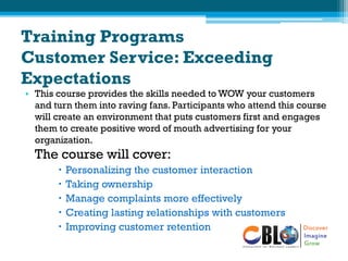 Training Programs
Customer Service: Exceeding
Expectations
• This course provides the skills needed to WOW your customers
and turn them into raving fans. Participants who attend this course
will create an environment that puts customers first and engages
them to create positive word of mouth advertising for your
organization.
The course will cover:
 Personalizing the customer interaction
 Taking ownership
 Manage complaints more effectively
 Creating lasting relationships with customers
 Improving customer retention
 