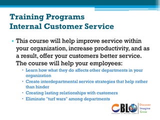 Training Programs
Internal Customer Service
• This course will help improve service within
your organization, increase productivity, and as
a result, offer your customers better service.
The course will help your employees:
 Learn how what they do affects other departments in your
organization
 Create interdepartmental service strategies that help rather
than hinder
 Creating lasting relationships with customers
 Eliminate "turf wars" among departments
 
