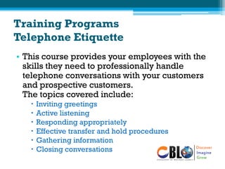 Training Programs
Telephone Etiquette
• This course provides your employees with the
skills they need to professionally handle
telephone conversations with your customers
and prospective customers.
The topics covered include:
 Inviting greetings
 Active listening
 Responding appropriately
 Effective transfer and hold procedures
 Gathering information
 Closing conversations
 