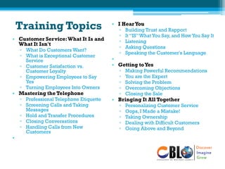 Training Topics
• Customer Service:What It Is and
What It Isn't
▫ What Do Customers Want?
▫ What is Exceptional Customer
Service
▫ Customer Satisfaction vs.
Customer Loyalty
▫ Empowering Employees to Say
Yes
▫ Turning Employees Into Owners
• Mastering the Telephone
▫ Professional Telephone Etiquette
▫ Screening Calls and Taking
Messages
▫ Hold and Transfer Procedures
▫ Closing Conversations
▫ Handling Calls from New
Customers
•
• I HearYou
▫ Building Trust and Rapport
▫ It “IS”What You Say, and How You Say It
▫ Listening
▫ Asking Questions
▫ Speaking the Customer's Language
•
• Getting toYes
▫ Making Powerful Recommendations
▫ You are the Expert
▫ Solving the Problem
▫ Overcoming Objections
▫ Closing the Sale
• Bringing It All Together
▫ Personalizing Customer Service
▫ Oops, I Made a Mistake!
▫ Taking Ownership
▫ Dealing with Difficult Customers
▫ Going Above and Beyond
 