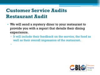 Customer Service Audits
Restaurant Audit
• We will send a mystery diner to your restaurant to
provide you with a report that details their dining
experience.
▫ It will include their feedback on the service, the food as
well as their overall impression of the restaurant.
▫
 