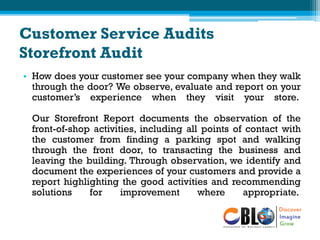 Customer Service Audits
Storefront Audit
• How does your customer see your company when they walk
through the door? We observe, evaluate and report on your
customer’s experience when they visit your store.
Our Storefront Report documents the observation of the
front-of-shop activities, including all points of contact with
the customer from finding a parking spot and walking
through the front door, to transacting the business and
leaving the building. Through observation, we identify and
document the experiences of your customers and provide a
report highlighting the good activities and recommending
solutions for improvement where appropriate.
 