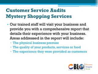 Customer Service Audits
Mystery Shopping Services
• Our trained staff will visit your business and
provide you with a comprehensive report that
details their experience with your business.
Areas addressed in the report will include:
▫ The physical business premise
▫ The quality of your products, services or food
▫ The experience they were provided as customers
 