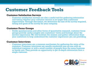 Customer Feedback Tools
Customer Satisfaction Surveys
▫ Customer satisfaction surveys are also a useful tool for gathering information
and testing whether your customer service is on target with customers’
expectations.Through discussion, we determine the size of the survey required,
timing and goals of the survey for your company.
Customer Focus Groups
▫ Unlike questionnaires and other forms of quantitative research, customer focus
groups provide useful insights into customers’ views and feelings about the
service experience.We will facilitate the session and gather information from
your customers to help understand the customer experience you are providing.
Customer Interviews
▫ Customer interviews are a common mechanism for gathering the voice of the
customer. Customer interviews are usually conducted one-on-one with an
individual customer or with a small number of people from the same business
or family unit.They provide an opportunity to get in-depth information from a
single customer.
 