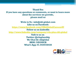 ThankYou
If you have any questions or comments, or want to learn more
about the services we provide,
please mail us
Write to Us : info@cbl-global.com
Like us on Facebook:
https://www.facebook.com/CBLGlobalCareers4U
Follow us on LinkedIn
http://www.linkedin.com/company/c4u-plus-cbl-global
Talk to us on
Twitter: @c4upluscblg
We Chat Id: cblglobal
BBM: 74D398CB
What’s App: 91.9439728438
 