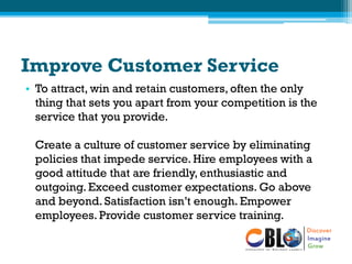 Improve Customer Service
• To attract, win and retain customers, often the only
thing that sets you apart from your competition is the
service that you provide.
Create a culture of customer service by eliminating
policies that impede service. Hire employees with a
good attitude that are friendly, enthusiastic and
outgoing. Exceed customer expectations. Go above
and beyond. Satisfaction isn’t enough. Empower
employees. Provide customer service training.
 