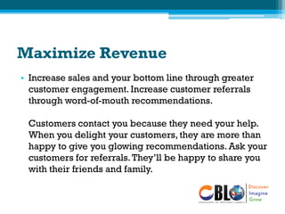 Maximize Revenue
• Increase sales and your bottom line through greater
customer engagement. Increase customer referrals
through word-of-mouth recommendations.
Customers contact you because they need your help.
When you delight your customers, they are more than
happy to give you glowing recommendations. Ask your
customers for referrals.They’ll be happy to share you
with their friends and family.
 