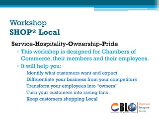 Workshop
SHOP* Local
Service-Hospitality-Ownership-Pride
▫ This workshop is designed for Chambers of
Commerce, their members and their employees.
▫ It will help you:
Identify what customers want and expect
Differentiate your business from your competitors
Transform your employees into “owners”
Turn your customers into raving fans
Keep customers shopping Local
 
