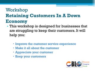 Workshop
Retaining Customers In A Down
Economy
• This workshop is designed for businesses that
are struggling to keep their customers. It will
help you:
 Improve the customer service experience
 Make it all about the customer
 Appreciate your customer
 Keep your customers
 