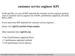 customer service engineer KPI 
In this ppt file, you can ref KPI materials for customer service engineer position 
such as customer service engineer list of KPIs, performance appraisal, job skills, 
KRAs, BSC… 
If you need more KPI materials for customer service engineer, 
please visit: kpi123.com/list-of-kpi-samples 
Other materials from: kpi123.com 
• Top 28 performance appraisal forms 
• 11 performance appraisal methods 
• 1125 performance review phrases 
Top materials: top sales KPIs, Top 28 performance appraisal forms, 11 performance appraisal methods 
Interview questions and answers – free download/ pdf and ppt file 
 