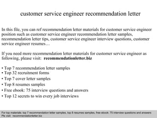 customer service engineer recommendation letter 
In this file, you can ref recommendation letter materials for customer service engineer 
position such as customer service engineer recommendation letter samples, 
recommendation letter tips, customer service engineer interview questions, customer 
service engineer resumes… 
If you need more recommendation letter materials for customer service engineer as 
following, please visit: recommendationletter.biz 
• Top 7 recommendation letter samples 
• Top 32 recruitment forms 
• Top 7 cover letter samples 
• Top 8 resumes samples 
• Free ebook: 75 interview questions and answers 
• Top 12 secrets to win every job interviews 
For top materials: top 7 recommendation letter samples, top 8 resumes samples, free ebook: 75 interview questions and answers 
Pls visit: recommendationletter.biz 
Interview questions and answers – free download/ pdf and ppt file 
 