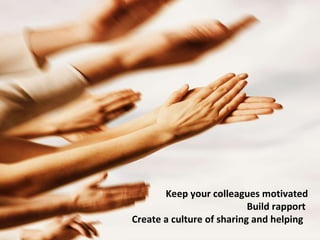 Keep your colleagues motivated Build rapport   Create a culture of sharing and helping   