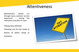 Attentiveness
Attentiveness should run
through every customer service
experience – during the
interaction and after it’s over.
•Paying close attention
•Showing care for the needs or
desires of others caring or
courteous.
 