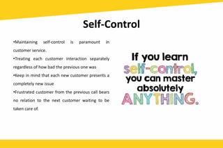 Self-Control
•Maintaining self-control is paramount in
customer service.
•Treating each customer interaction separately
regardless of how bad the previous one was
•Keep in mind that each new customer presents a
completely new issue
•Frustrated customer from the previous call bears
no relation to the next customer waiting to be
taken care of.
 