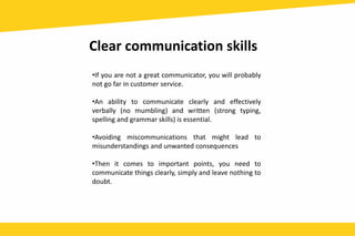 Clear communication skills
•If you are not a great communicator, you will probably
not go far in customer service.
•An ability to communicate clearly and effectively
verbally (no mumbling) and written (strong typing,
spelling and grammar skills) is essential.
•Avoiding miscommunications that might lead to
misunderstandings and unwanted consequences
•Then it comes to important points, you need to
communicate things clearly, simply and leave nothing to
doubt.
 
