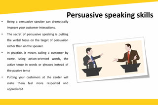 Persuasive speaking skills
• Being a persuasive speaker can dramatically
improve your customer interactions.
• The secret of persuasive speaking is putting
the verbal focus on the target of persuasion
rather than on the speaker.
• In practice, it means calling a customer by
name, using action-oriented words, the
active tense in words or phrases instead of
the passive tense
• Putting your customers at the center will
make them feel more respected and
appreciated.
 