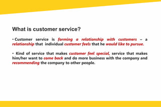 What is customer service?
• Customer service is forming a relationship with customers – a
relationship that individual customer feels that he would like to pursue.
• Kind of service that makes customer feel special, service that makes
him/her want to come back and do more business with the company and
recommending the company to other people.
 