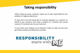 Taking responsibility
•When things go wrong, customers expect you to take responsibility for the
problems or negative experiences
•It starts first of all with being able to sincerely apologize to a customer on
behalf of your company, even when a problem or a situation that caused
customer’s frustration was not your fault at all.
•It also means your readiness to do whatever it takes to make sure the issue
gets fixed as quickly and efficiently as possible.
 