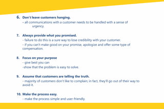 6. Don’t leave customers hanging.
- all communications with a customer needs to be handled with a sense of
urgency.
7. Always provide what you promised.
- failure to do this is a sure way to lose credibility with your customer.
- if you can’t make good on your promise, apologize and offer some type of
compensation.
8. Focus on your purpose
- give best you can
-show that the problem is easy to solve.
9. Assume that customers are telling the truth.
- majority of customers don’t like to complain; in fact, they’ll go out of their way to
avoid it.
10. Make the process easy.
- make the process simple and user-friendly.
 