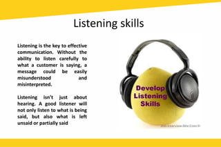 Listening skills
Listening is the key to effective
communication. Without the
ability to listen carefully to
what a customer is saying, a
message could be easily
misunderstood and
misinterpreted.
Listening isn’t just about
hearing. A good listener will
not only listen to what is being
said, but also what is left
unsaid or partially said
 