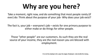 It is not the employer who pays the wages. Employers only handle the money...
Take a moment, right now, and do something that most people rarely (if
ever) do: Think about the purpose of your job- Why does your job exist?
The fact is, your job – everyone's job – exists for one primary purpose to
either make or do things for other people.
Those “other people” are our customers. As such they are the real
source of your income, they are the real reason you are blessed with
employment.
Why are you here?
 
